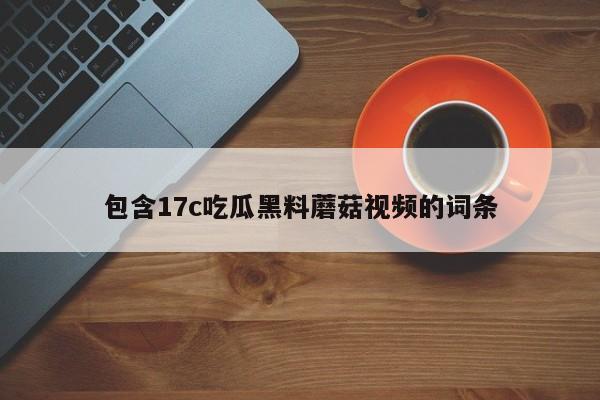 包含17c吃瓜黑料蘑菇视频的词条