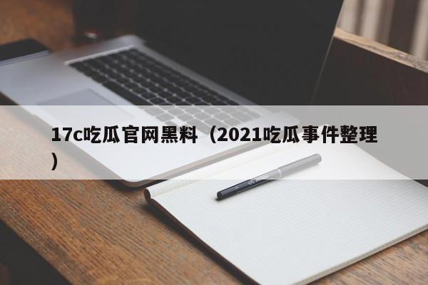 17c吃瓜官网黑料(2021吃瓜事件整理)