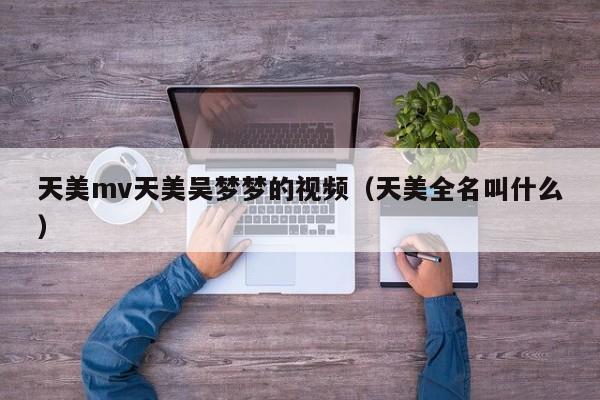 天美mv天美吴梦梦的视频(天美全名叫什么)