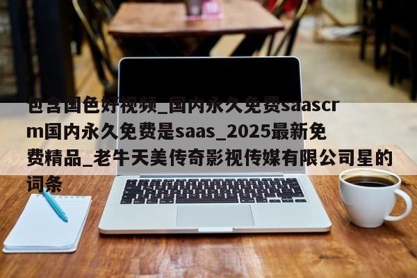 包含国色好视频_国内永久免费saascrm国内永久免费是saas_2025最新免费精品_老牛天美传奇影视传媒有限公司星的词条
