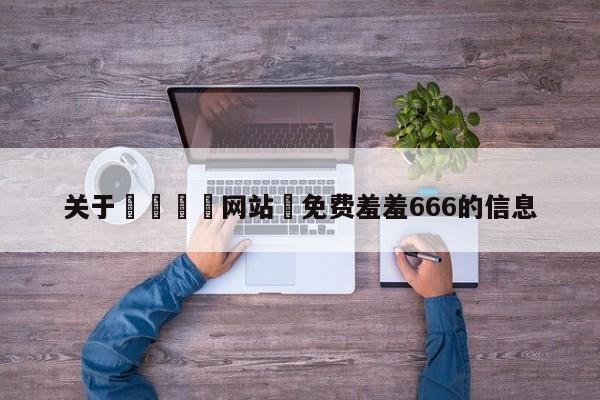 关于🈲网站♥免费羞羞666的信息