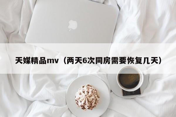 天媒精品mv(两天6次同房需要恢复几天)