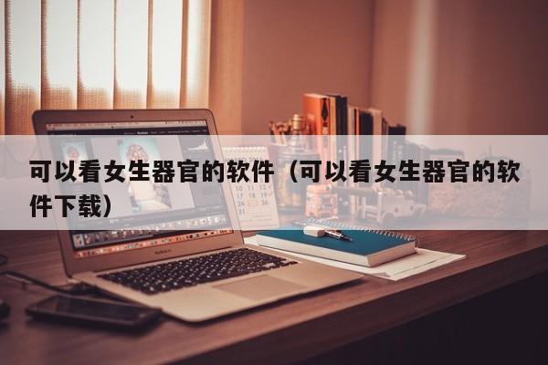 可以看女生器官的软件(可以看女生器官的软件下载)