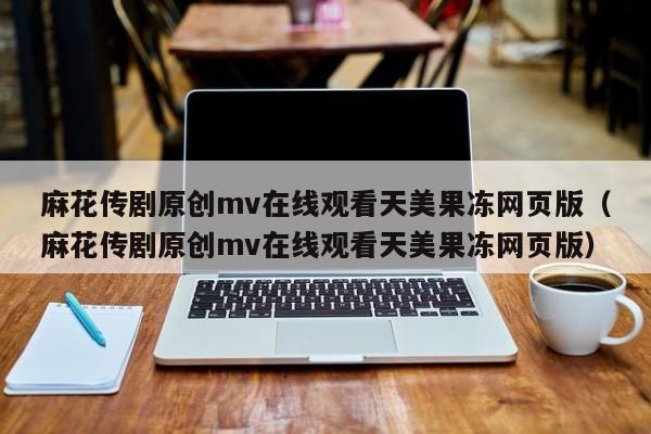 麻花传剧原创mv在线观看天美果冻网页版(麻花传剧原创mv在线观看天美果冻网页版)