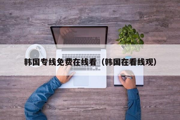 韩国专线免费在线看(韩国在看线观)
