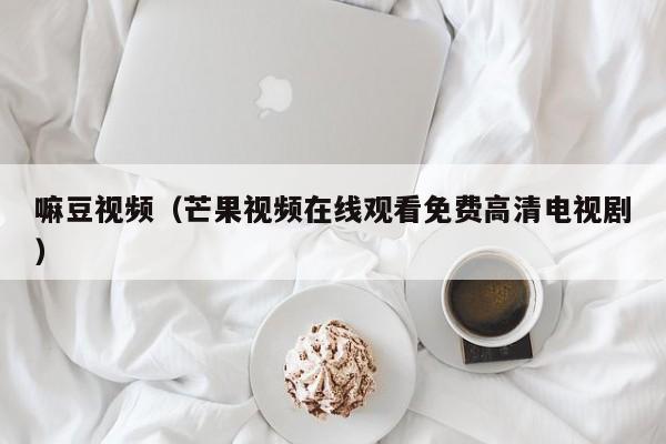 嘛豆视频(芒果视频在线观看免费高清电视剧)