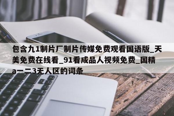 包含九1制片厂制片传媒免费观看国语版_天美免费在线看_91看成品人视频免费_国精a一二3无人区的词条
