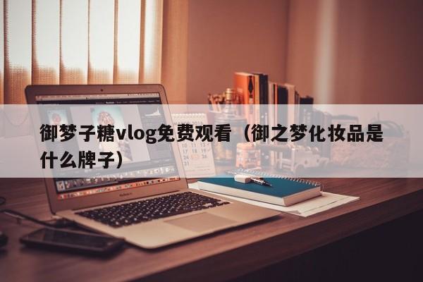 御梦子糖vlog免费观看(御之梦化妆品是什么牌子)