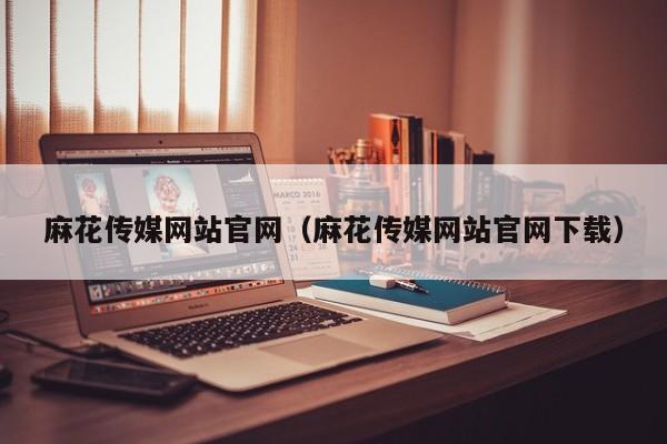 麻花传媒网站官网(麻花传媒网站官网下载)