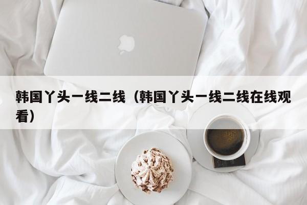 韩国丫头一线二线(韩国丫头一线二线在线观看)