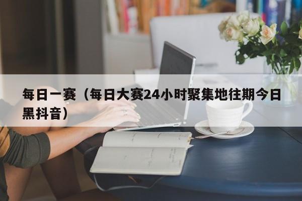 每日一赛(每日大赛24小时聚集地往期今日黑抖音)